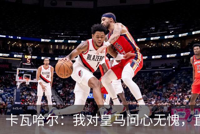 卡瓦哈尔：我对皇马问心无愧，直到最后一天都全力以赴
