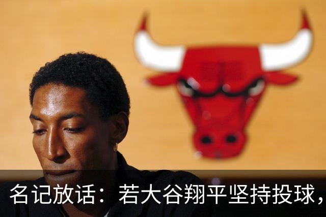名记放话：若大谷翔平坚持投球，道奇应考虑交易他