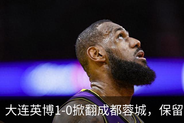 大连英博1-0掀翻成都蓉城，保留争冠希望，赛后主帅霸气表态引热议