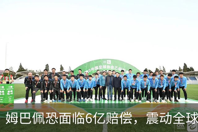 姆巴佩恐面临6亿赔偿，震动全球！