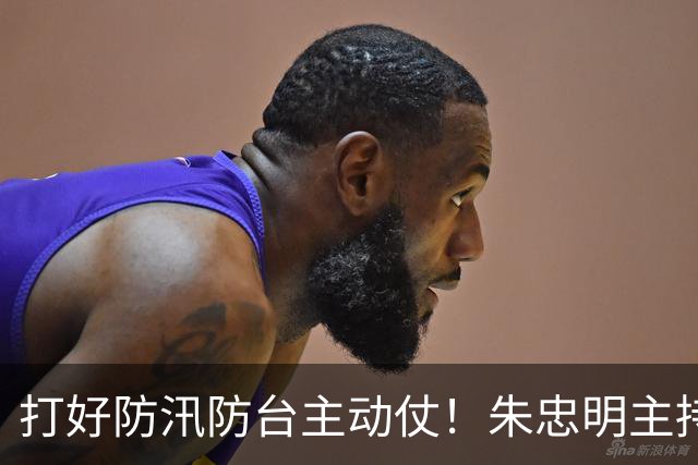打好防汛防台主动仗！朱忠明主持召开防御台风“蔷琵”专题会议