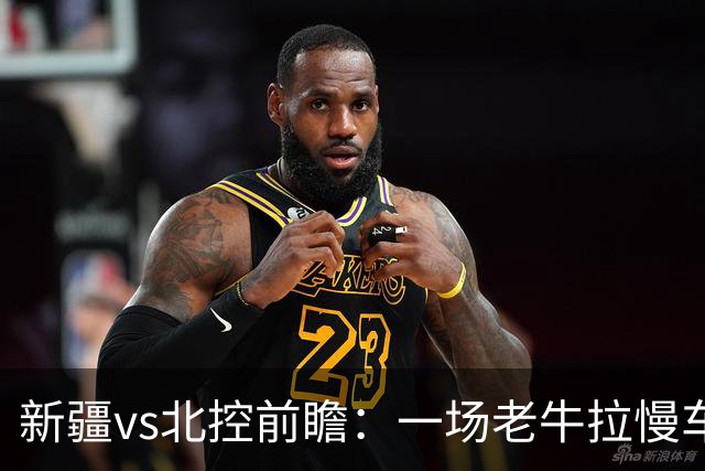 新疆vs北控前瞻：一场老牛拉慢车的较量，北控重锤内线成制胜法宝