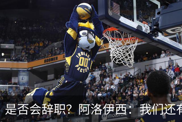 是否会辞职？阿洛伊西：我们还有一场比赛，剩下的赛季后再说