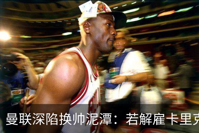 曼联深陷换帅泥潭：若解雇卡里克，十年赔偿金总额将破亿