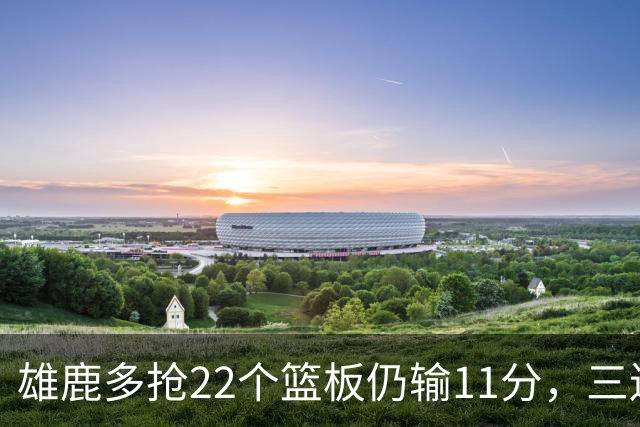 雄鹿多抢22个篮板仍输11分，三连败暴露关键回合短板